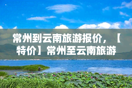 常州到云南旅游报价，【特价】常州至云南旅游报价，畅游彩云之南！