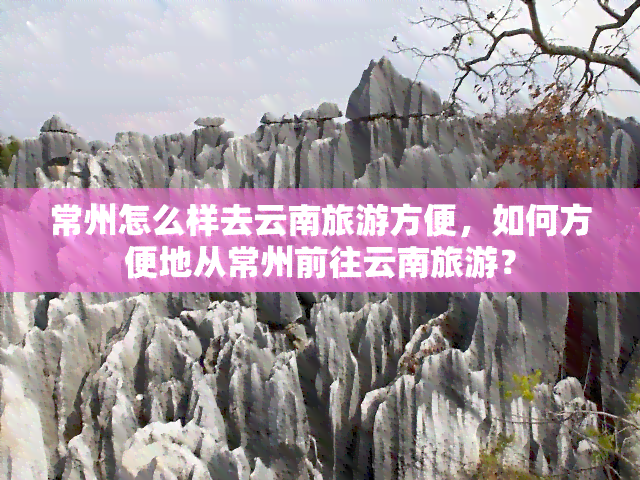 常州怎么样去云南旅游方便，如何方便地从常州前往云南旅游？