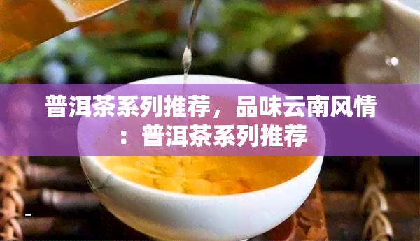 普洱茶系列推荐，品味云南风情：普洱茶系列推荐