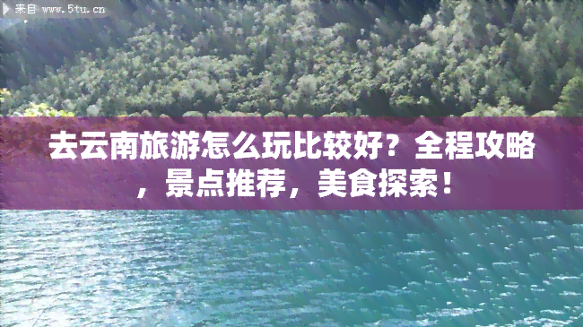 去云南旅游怎么玩比较好？全程攻略，景点推荐，美食探索！