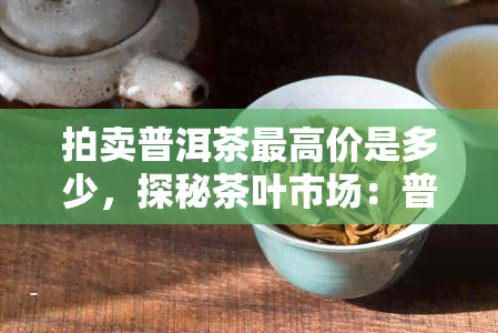 拍卖普洱茶更高价是多少，探秘茶叶市场：普洱茶拍卖的更高价格是多少？