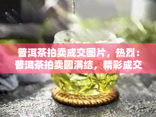 普洱茶拍卖成交图片，热烈：普洱茶拍卖圆满结，精彩成交图片全收录！