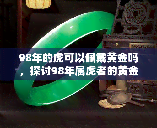 98年的虎可以佩戴黄金吗，探讨98年属虎者的黄金饰品搭配，是否适合佩戴黄金？