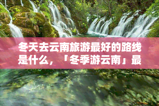 冬天去云南旅游更好的路线是什么，「冬季游云南」更佳路线解析：避开人潮，探索别样美景