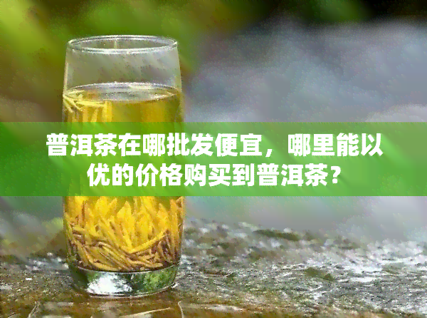 普洱茶在哪批发便宜，哪里能以优的价格购买到普洱茶？