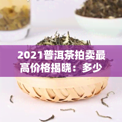 2021普洱茶拍卖更高价格揭晓：多少钱？