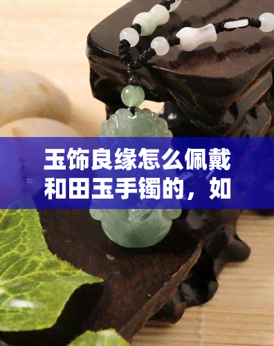 玉饰良缘怎么佩戴和田玉手镯的，如何正确佩戴玉饰良缘和田玉手镯？