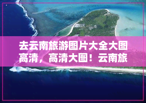 去云南旅游图片大全大图高清，高清大图！云南旅游景点全收录，带你领略美丽风光