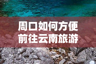 周口如何方便前往云南旅游？