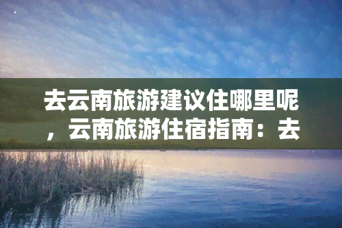 去云南旅游建议住哪里呢，云南旅游住宿指南：去哪里住更合适？