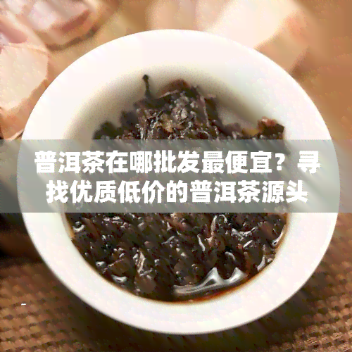 普洱茶在哪批发更便宜？寻找优质低价的普洱茶源头！