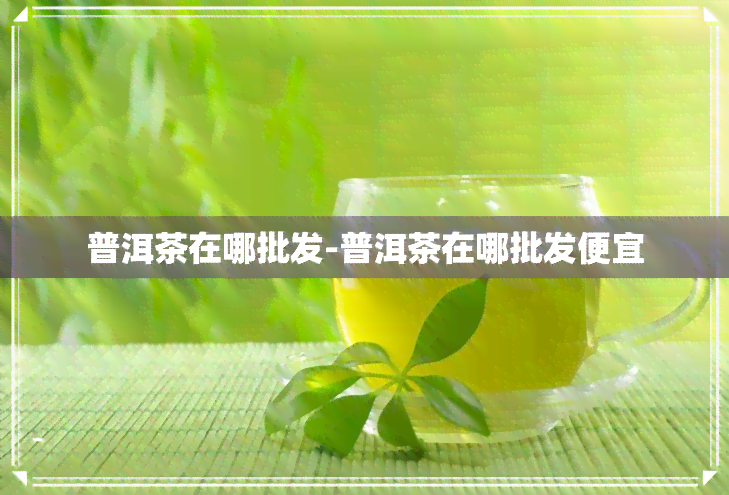 普洱茶在哪批发-普洱茶在哪批发便宜