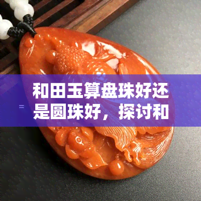 和田玉算盘珠好还是圆珠好，探讨和田玉算盘珠与圆珠的优劣，哪一种更好？