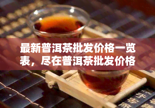 最新普洱茶批发价格一览表，尽在普洱茶批发价格网