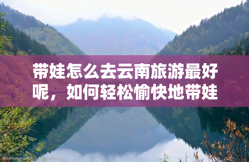 带娃怎么去云南旅游更好呢，如何轻松愉快地带娃畅游云南？更佳亲子旅行攻略！