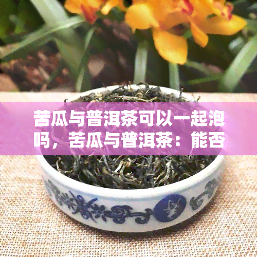 苦瓜与普洱茶可以一起泡吗，苦瓜与普洱茶：能否搭配泡饮？