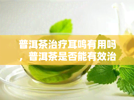 普洱茶治疗耳鸣有用吗，普洱茶是否能有效治疗耳鸣？探究其科学依据