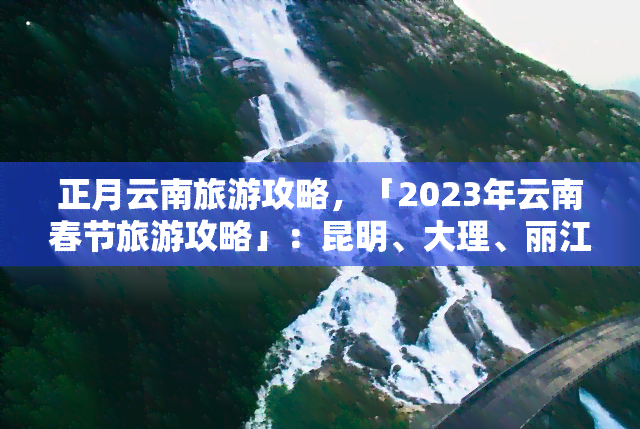 正月云南旅游攻略，「2023年云南春节旅游攻略」：昆明、大理、丽江全境游玩指南