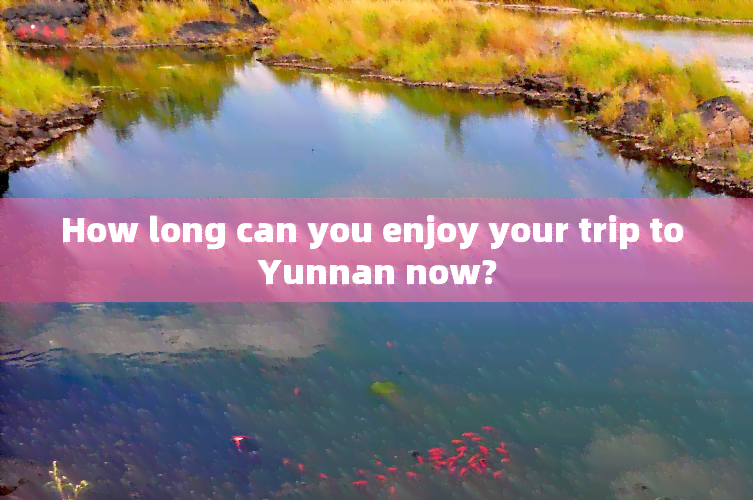 How long can you enjoy your trip to Yunnan now?