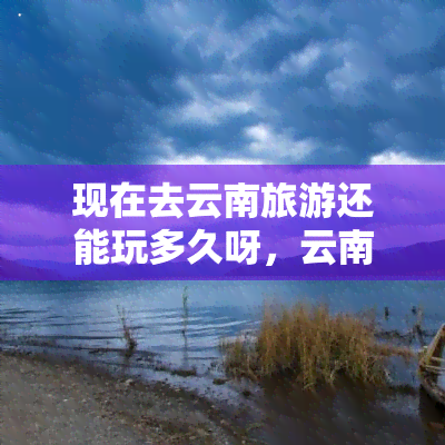 现在去云南旅游还能玩多久呀，云南旅游还能玩多久？快来了解最新情况！