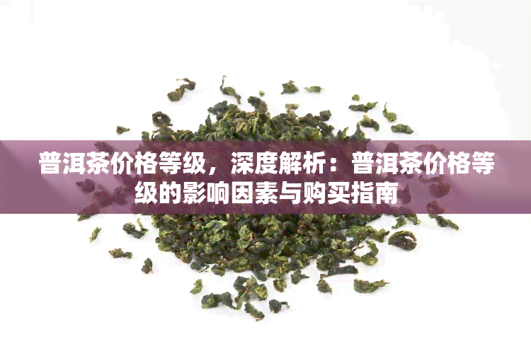 普洱茶价格等级，深度解析：普洱茶价格等级的影响因素与购买指南