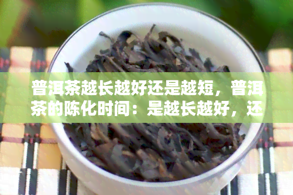 普洱茶越长越好还是越短，普洱茶的陈化时间：是越长越好，还是越短越好？