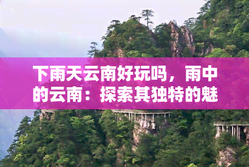 下雨天云南好玩吗，雨中的云南：探索其独特的魅力和乐趣