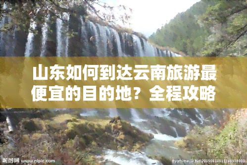 山东如何到达云南旅游更便宜的目的地？全程攻略及更佳路线推荐