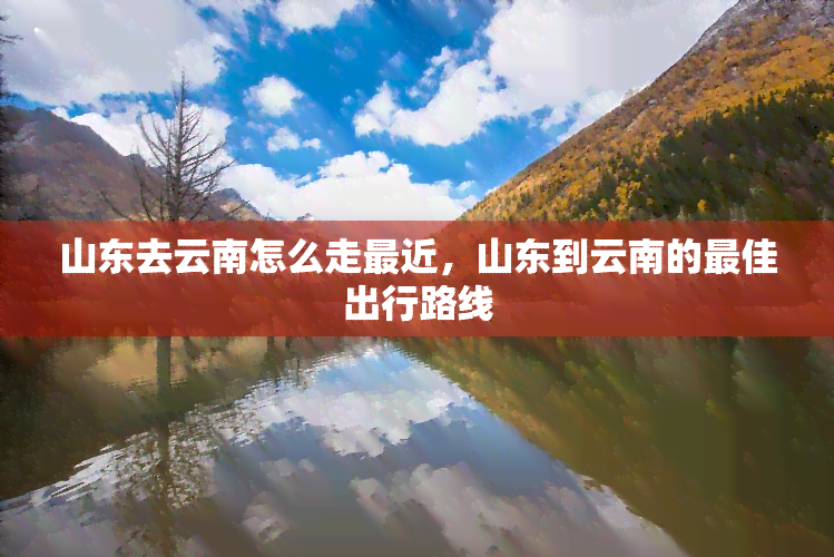 山东去云南怎么走最近，山东到云南的更佳出行路线