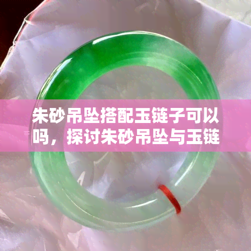 朱砂吊坠搭配玉链子可以吗，探讨朱砂吊坠与玉链子的搭配效果