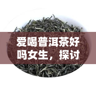 爱喝普洱茶好吗女生，探讨女性是否适合爱喝普洱茶：好处与注意事