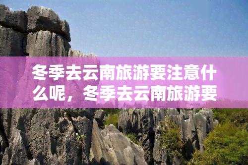 冬季去云南旅游要注意什么呢，冬季去云南旅游要注意什么？