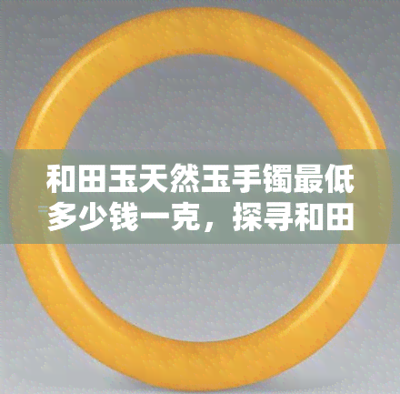 和田玉天然玉手镯更低多少钱一克，探寻和田玉天然玉手镯价格：更低每克多少钱？