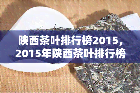 陕西茶叶排行榜2015，2015年陕西茶叶排行榜出炉，谁是赢家？