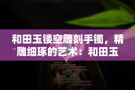 和田玉镂空雕刻手镯，精雕细琢的艺术：和田玉镂空雕刻手镯的魅力与工艺解析