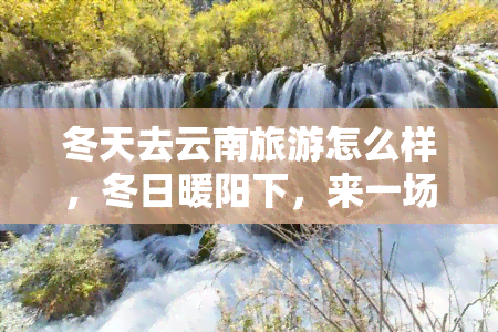 冬天去云南旅游怎么样，冬日暖阳下，来一场别样的云南之旅！