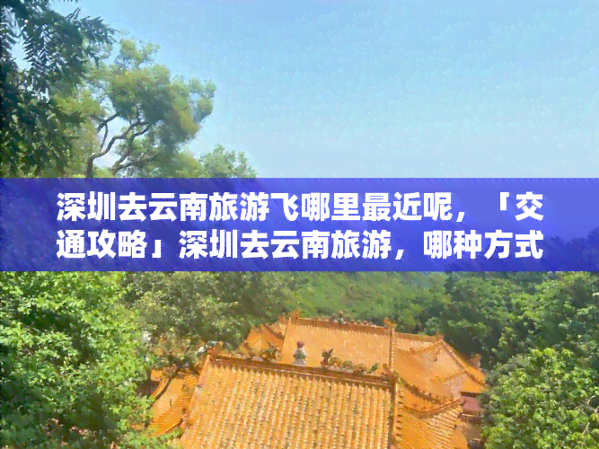 深圳去云南旅游飞哪里最近呢，「交通攻略」深圳去云南旅游，哪种方式最便捷？