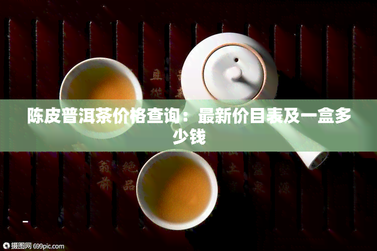 陈皮普洱茶价格查询：最新价目表及一盒多少钱