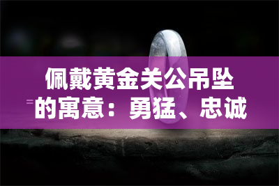 佩戴黄金关公吊坠的寓意：勇猛、忠诚与庇佑