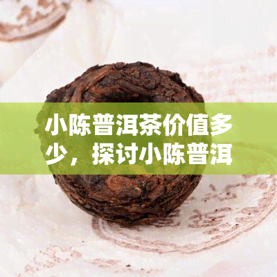 小陈普洱茶价值多少，探讨小陈普洱茶的价值：深度解析其价格与品质