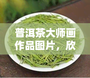 普洱茶大师画作品图片，欣普洱茶大师的画作：一杯茶，一幅画的艺术融合