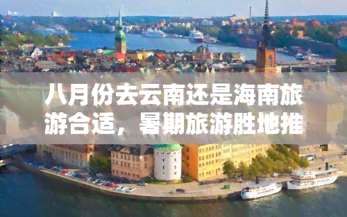 八月份去云南还是海南旅游合适，暑期旅游胜地推荐：云南 vs 海南，八月去哪儿更合适？