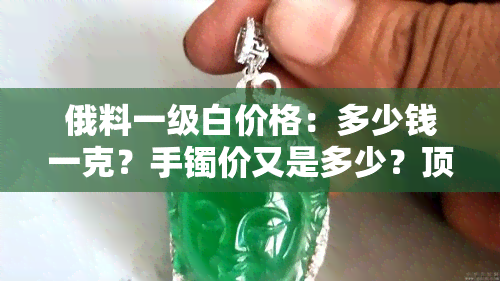 俄料一级白价格：多少钱一克？手镯价又是多少？顶级俄料价格又是如何？