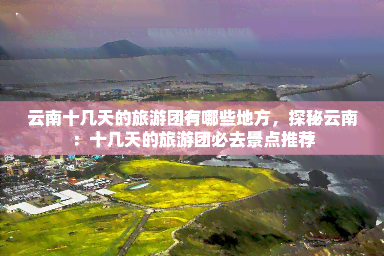 云南十几天的旅游团有哪些地方，探秘云南：十几天的旅游团必去景点推荐