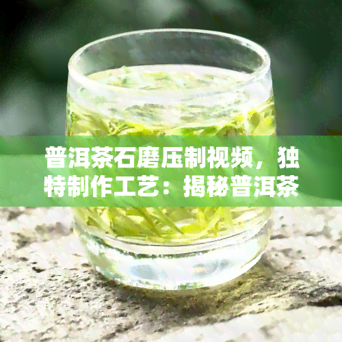 普洱茶石磨压制视频，独特制作工艺：揭秘普洱茶石磨压制全过程的视频