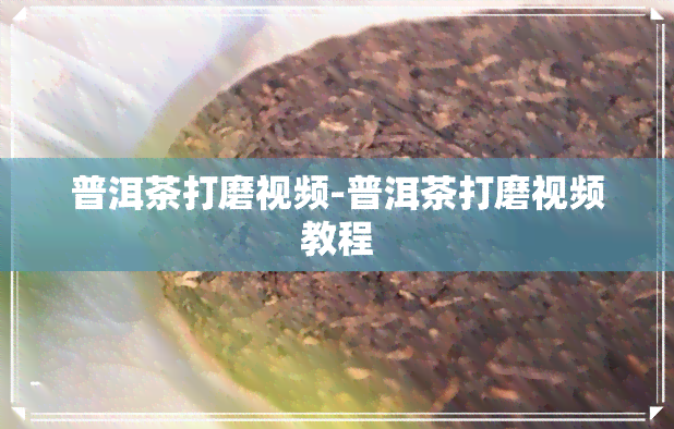 普洱茶打磨视频-普洱茶打磨视频教程