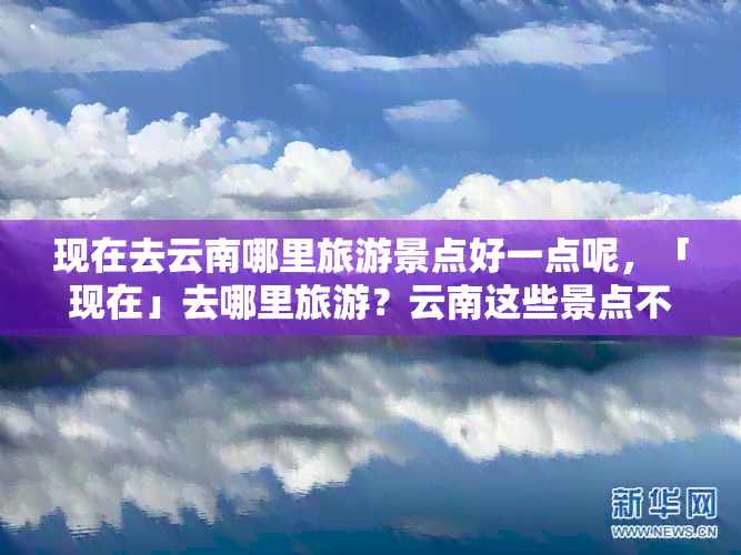 现在去云南哪里旅游景点好一点呢，「现在」去哪里旅游？云南这些景点不容错过！