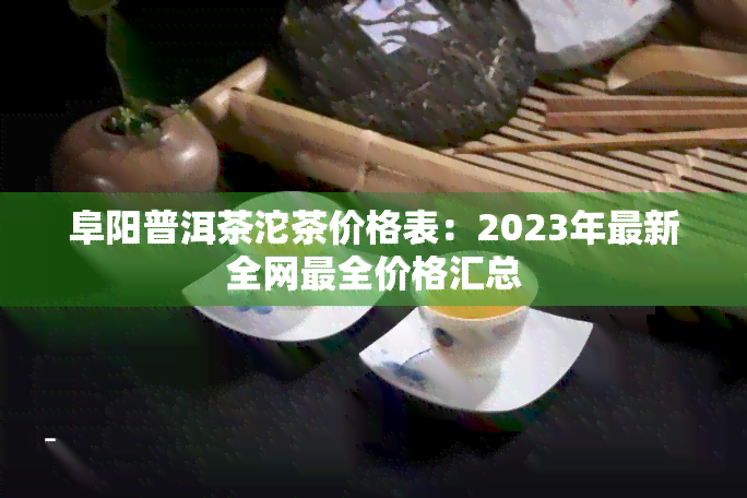 阜阳普洱茶沱茶价格表：2023年最新全网最全价格汇总