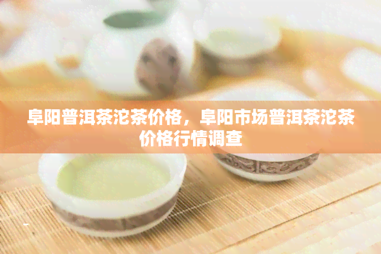 阜阳普洱茶沱茶价格，阜阳市场普洱茶沱茶价格行情调查