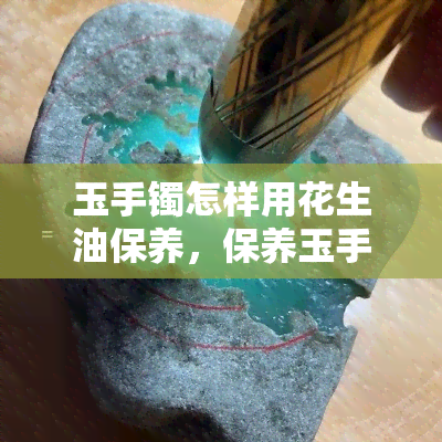 玉手镯怎样用花生油保养，保养玉手镯的秘密武器：花生油的正确使用方法